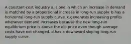 A constant-cost industry a.is one in which an increase in demand is matched by a proportional increase in long-run supply. b.has a horizontal long-run supply curve. c.generates increasing profits whenever demand increases because the new long-run equilibrium price is above the old price even though average costs have not changed. d.has a downward sloping long-run supply curve.