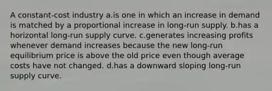 A constant-cost industry a.is one in which an increase in demand is matched by a proportional increase in long-run supply. b.has a horizontal long-run supply curve. c.generates increasing profits whenever demand increases because the new long-run equilibrium price is above the old price even though average costs have not changed. d.has a downward sloping long-run supply curve.