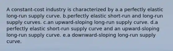 A constant-cost industry is characterized by a.a perfectly elastic long-run supply curve. b.perfectly elastic short-run and long-run supply curves. c.an upward-sloping long-run supply curve. d.a perfectly elastic short-run supply curve and an upward-sloping long-run supply curve. e.a downward-sloping long-run supply curve.