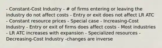 - Constant-Cost Industry - # of firms entering or leaving the industry do not affect costs - Entry or exit does not affect LR ATC - Constant resource prices - Special case - Increasing-Cost Industry - Entry or exit of firms does affect costs - Most industries - LR ATC increases with expansion - Specialized resources - Decreasing-Cost Industry -changes are inverse