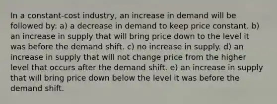 In a constant-cost industry, an increase in demand will be followed by: a) a decrease in demand to keep price constant. b) an increase in supply that will bring price down to the level it was before the demand shift. c) no increase in supply. d) an increase in supply that will not change price from the higher level that occurs after the demand shift. e) an increase in supply that will bring price down below the level it was before the demand shift.