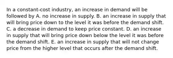 In a​ constant-cost industry, an increase in demand will be followed by A. no increase in supply. B. an increase in supply that will bring price down to the level it was before the demand shift. C. a decrease in demand to keep price constant. D. an increase in supply that will bring price down below the level it was before the demand shift. E. an increase in supply that will not change price from the higher level that occurs after the demand shift.