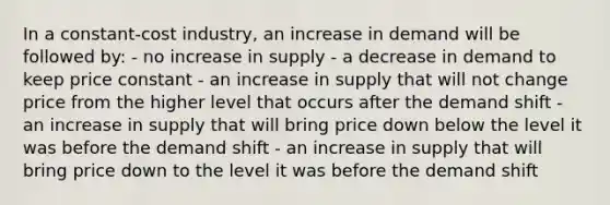 In a constant-cost industry, an increase in demand will be followed by: - no increase in supply - a decrease in demand to keep price constant - an increase in supply that will not change price from the higher level that occurs after the demand shift - an increase in supply that will bring price down below the level it was before the demand shift - an increase in supply that will bring price down to the level it was before the demand shift