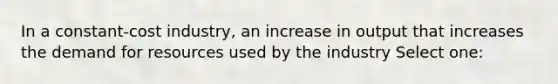 In a constant-cost industry, an increase in output that increases the demand for resources used by the industry Select one: