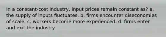 In a constant-cost industry, input prices remain constant as? a. the supply of inputs fluctuates. b. firms encounter diseconomies of scale. c. workers become more experienced. d. firms enter and exit the industry