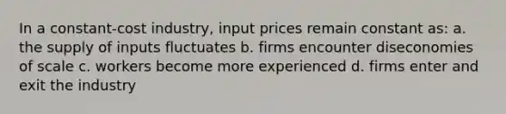 In a constant-cost industry, input prices remain constant as: a. the supply of inputs fluctuates b. firms encounter diseconomies of scale c. workers become more experienced d. firms enter and exit the industry