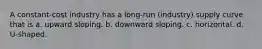 A constant-cost industry has a long-run (industry) supply curve that is a. upward sloping. b. downward sloping. c. horizontal. d. U-shaped.