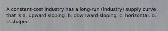 A constant-cost industry has a long-run (industry) supply curve that is a. upward sloping. b. downward sloping. c. horizontal. d. U-shaped.