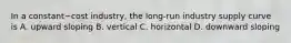 In a constant−cost ​industry, the​ long-run industry supply curve is A. upward sloping B. vertical C. horizontal D. downward sloping