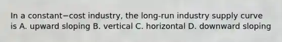 In a constant−cost ​industry, the​ long-run industry supply curve is A. upward sloping B. vertical C. horizontal D. downward sloping