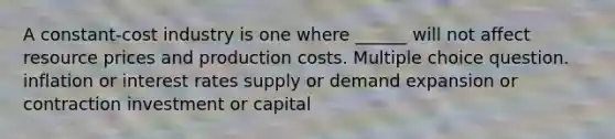 A constant-cost industry is one where ______ will not affect resource prices and production costs. Multiple choice question. inflation or interest rates supply or demand expansion or contraction investment or capital