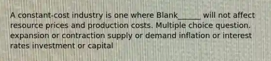 A constant-cost industry is one where Blank______ will not affect resource prices and production costs. Multiple choice question. expansion or contraction supply or demand inflation or interest rates investment or capital