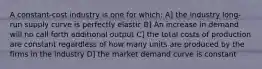 A constant-cost industry is one for which: A] the industry long-run supply curve is perfectly elastic B] An increase in demand will no call forth additional output C] the total costs of production are constant regardless of how many units are produced by the firms in the industry D] the market demand curve is constant