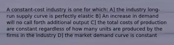 A constant-cost industry is one for which: A] the industry long-run supply curve is perfectly elastic B] An increase in demand will no call forth additional output C] the total costs of production are constant regardless of how many units are produced by the firms in the industry D] the market demand curve is constant