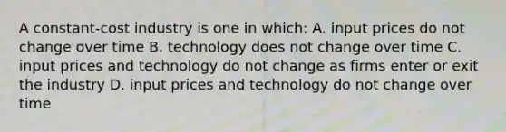 A constant-cost industry is one in which: A. input prices do not change over time B. technology does not change over time C. input prices and technology do not change as firms enter or exit the industry D. input prices and technology do not change over time