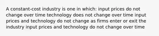 A constant-cost industry is one in which: input prices do not change over time technology does not change over time input prices and technology do not change as firms enter or exit the industry input prices and technology do not change over time