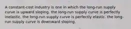 A constant-cost industry is one in which the long-run supply curve is upward sloping. the long-run supply curve is perfectly inelastic. the long-run supply curve is perfectly elastic. the long-run supply curve is downward sloping.