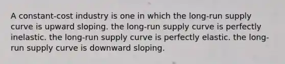 A constant-cost industry is one in which the long-run supply curve is upward sloping. the long-run supply curve is perfectly inelastic. the long-run supply curve is perfectly elastic. the long-run supply curve is downward sloping.