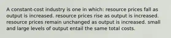 A constant-cost industry is one in which: resource prices fall as output is increased. resource prices rise as output is increased. resource prices remain unchanged as output is increased. small and large levels of output entail the same total costs.