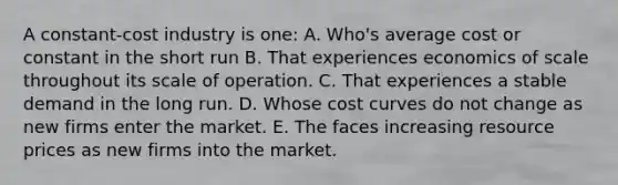 A constant-cost industry is one: A. Who's average cost or constant in the short run B. That experiences economics of scale throughout its scale of operation. C. That experiences a stable demand in the long run. D. Whose cost curves do not change as new firms enter the market. E. The faces increasing resource prices as new firms into the market.