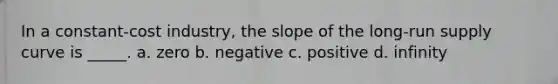 In a constant-cost industry, the slope of the long-run supply curve is _____. a. zero b. negative c. positive d. infinity