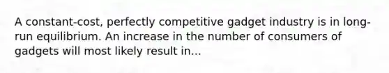 A constant-cost, perfectly competitive gadget industry is in long-run equilibrium. An increase in the number of consumers of gadgets will most likely result in...