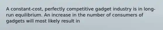 A constant-cost, perfectly competitive gadget industry is in long-run equilibrium. An increase in the number of consumers of gadgets will most likely result in