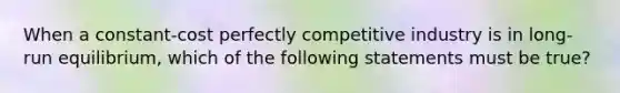 When a constant-cost perfectly competitive industry is in long-run equilibrium, which of the following statements must be true?