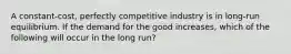 A constant-cost, perfectly competitive industry is in long-run equilibrium. If the demand for the good increases, which of the following will occur in the long run?