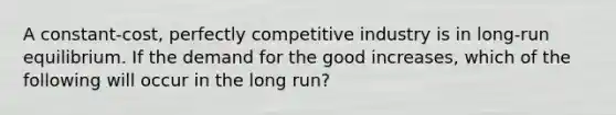 A constant-cost, perfectly competitive industry is in long-run equilibrium. If the demand for the good increases, which of the following will occur in the long run?