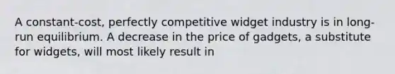 A constant-cost, perfectly competitive widget industry is in long-run equilibrium. A decrease in the price of gadgets, a substitute for widgets, will most likely result in