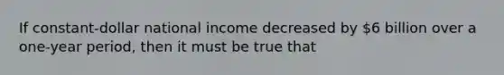 If constant-dollar national income decreased by 6 billion over a one-year period, then it must be true that