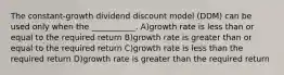 The constant-growth dividend discount model (DDM) can be used only when the ___________. A)growth rate is less than or equal to the required return B)growth rate is greater than or equal to the required return C)growth rate is less than the required return D)growth rate is greater than the required return