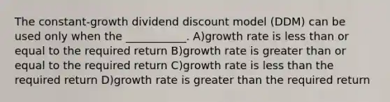 The constant-growth dividend discount model (DDM) can be used only when the ___________. A)growth rate is less than or equal to the required return B)growth rate is greater than or equal to the required return C)growth rate is less than the required return D)growth rate is greater than the required return