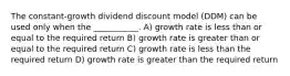 The constant-growth dividend discount model (DDM) can be used only when the ___________. A) growth rate is less than or equal to the required return B) growth rate is greater than or equal to the required return C) growth rate is less than the required return D) growth rate is greater than the required return