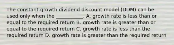 The constant-growth dividend discount model (DDM) can be used only when the ___________. A. growth rate is less than or equal to the required return B. growth rate is greater than or equal to the required return C. growth rate is less than the required return D. growth rate is greater than the required return