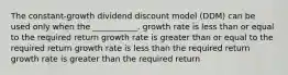 The constant-growth dividend discount model (DDM) can be used only when the ___________. growth rate is less than or equal to the required return growth rate is greater than or equal to the required return growth rate is less than the required return growth rate is greater than the required return