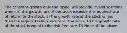 The constant-growth dividend model will provide invalid solutions when: A) the growth rate of the stock exceeds the required rate of return for the stock. B) the growth rate of the stock is less than the required rate of return for the stock. C) the growth rate of the stock is equal to the risk-free rate. D) None of the above.