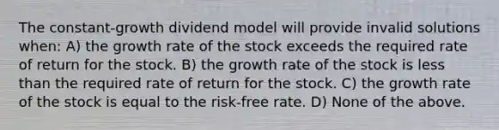 The constant-growth dividend model will provide invalid solutions when: A) the growth rate of the stock exceeds the required rate of return for the stock. B) the growth rate of the stock is less than the required rate of return for the stock. C) the growth rate of the stock is equal to the risk-free rate. D) None of the above.