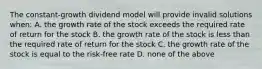 The constant-growth dividend model will provide invalid solutions when: A. the growth rate of the stock exceeds the required rate of return for the stock B. the growth rate of the stock is less than the required rate of return for the stock C. the growth rate of the stock is equal to the risk-free rate D. none of the above