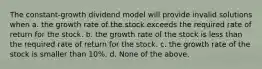 The constant-growth dividend model will provide invalid solutions when a. the growth rate of the stock exceeds the required rate of return for the stock. b. the growth rate of the stock is less than the required rate of return for the stock. c. the growth rate of the stock is smaller than 10%. d. None of the above.