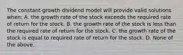 The constant-growth dividend model will provide valid solutions when: A. the growth rate of the stock exceeds the required rate of return for the stock. B. the growth rate of the stock is less than the required rate of return for the stock. C. the growth rate of the stock is equal to required rate of return for the stock. D. None of the above.