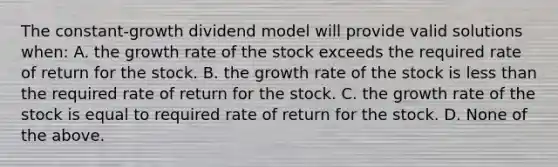 The constant-growth dividend model will provide valid solutions when: A. the growth rate of the stock exceeds the required rate of return for the stock. B. the growth rate of the stock is less than the required rate of return for the stock. C. the growth rate of the stock is equal to required rate of return for the stock. D. None of the above.