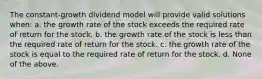 The constant-growth dividend model will provide valid solutions when: a. the growth rate of the stock exceeds the required rate of return for the stock. b. the growth rate of the stock is less than the required rate of return for the stock. c. the growth rate of the stock is equal to the required rate of return for the stock. d. None of the above.