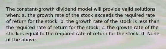 The constant-growth dividend model will provide valid solutions when: a. the growth rate of the stock exceeds the required rate of return for the stock. b. the growth rate of the stock is <a href='https://www.questionai.com/knowledge/k7BtlYpAMX-less-than' class='anchor-knowledge'>less than</a> the required rate of return for the stock. c. the growth rate of the stock is equal to the required rate of return for the stock. d. None of the above.