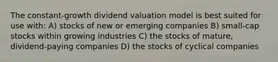 The constant-growth dividend valuation model is best suited for use with: A) stocks of new or emerging companies B) small-cap stocks within growing industries C) the stocks of mature, dividend-paying companies D) the stocks of cyclical companies