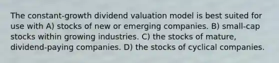 The constant-growth dividend valuation model is best suited for use with A) stocks of new or emerging companies. B) small-cap stocks within growing industries. C) the stocks of mature, dividend-paying companies. D) the stocks of cyclical companies.