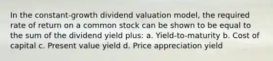 In the constant-growth dividend valuation model, the required rate of return on a common stock can be shown to be equal to the sum of the dividend yield plus: a. Yield-to-maturity b. Cost of capital c. Present value yield d. Price appreciation yield