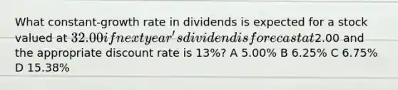 What constant-growth rate in dividends is expected for a stock valued at 32.00 if next year's dividend is forecast at2.00 and the appropriate discount rate is 13%? A 5.00% B 6.25% C 6.75% D 15.38%