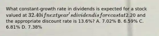 What constant-growth rate in dividends is expected for a stock valued at 32.40 if next year's dividend is forecast at2.20 and the appropriate discount rate is 13.6%? A. 7.02% B. 6.59% C. 6.81% D. 7.38%